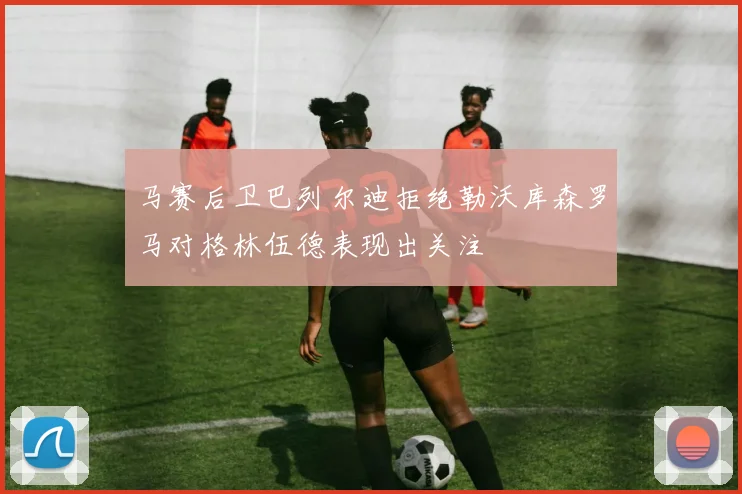 马赛后卫巴列尔迪拒绝勒沃库森罗马对格林伍德表现出关注