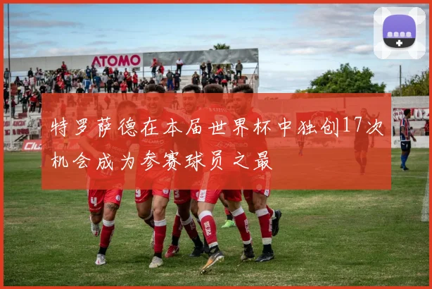 特罗萨德在本届世界杯中独创17次机会成为参赛球员之最