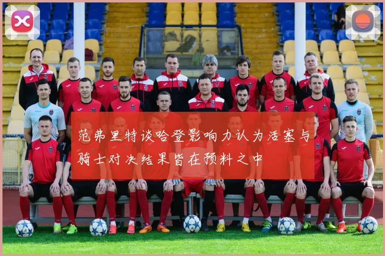 范弗里特谈哈登影响力认为活塞与骑士对决结果皆在预料之中