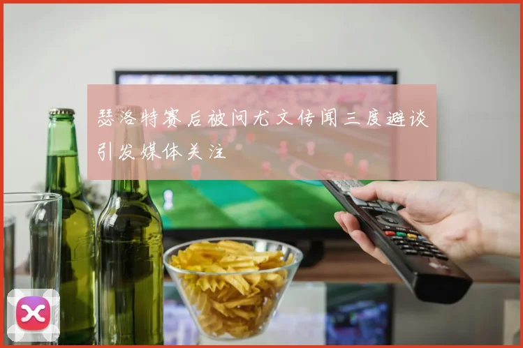 瑟洛特赛后被问尤文传闻三度避谈引发媒体关注