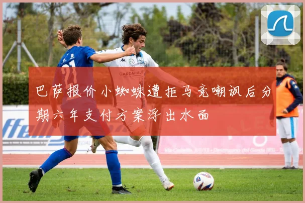 巴萨报价小蜘蛛遭拒马竞嘲讽后分期六年支付方案浮出水面