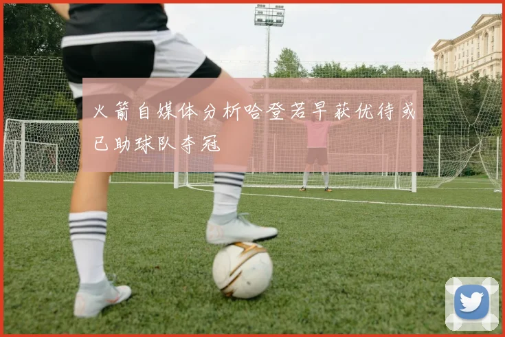 火箭自媒体分析哈登若早获优待或已助球队夺冠
