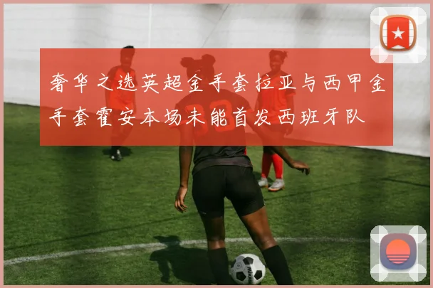 奢华之选英超金手套拉亚与西甲金手套霍安本场未能首发西班牙队