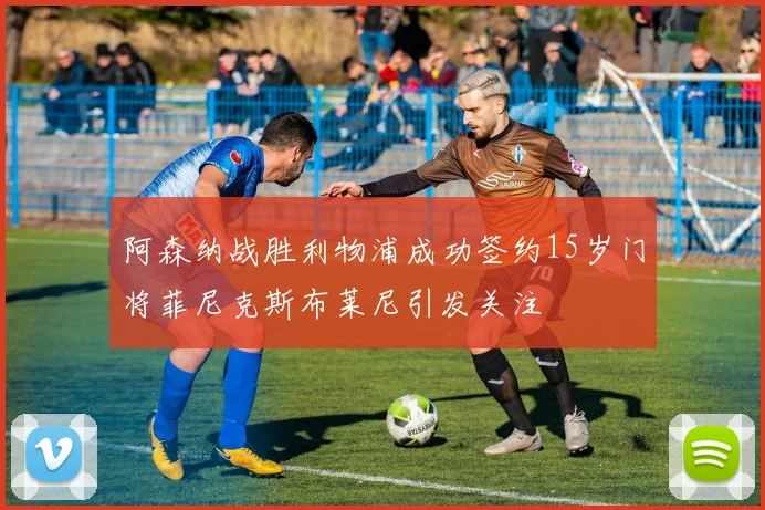 阿森纳战胜利物浦成功签约15岁门将菲尼克斯布莱尼引发关注