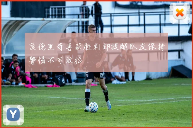 莫德里奇喜获胜利却提醒队友保持警惕不可放松