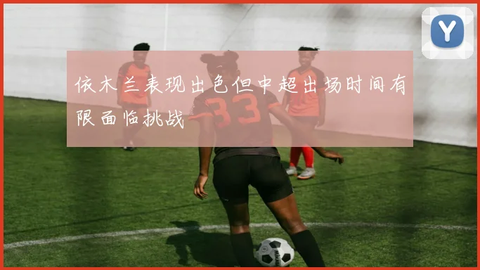 依木兰表现出色但中超出场时间有限面临挑战