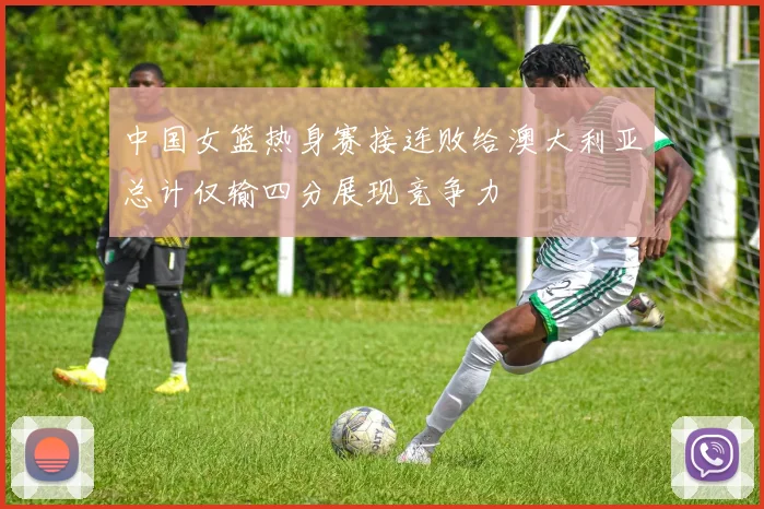 中国女篮热身赛接连败给澳大利亚总计仅输四分展现竞争力
