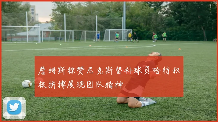 詹姆斯称赞尼克斯替补球员哈特积极拼搏展现团队精神