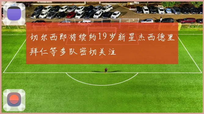 切尔西即将续约19岁新星杰西德里拜仁等多队密切关注