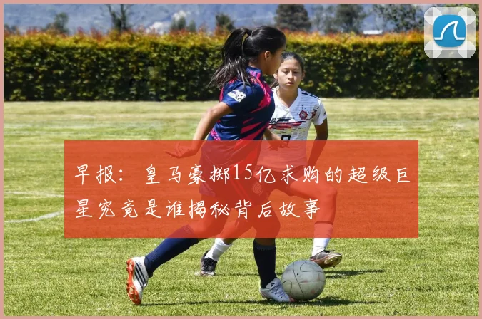 早报：皇马豪掷15亿求购的超级巨星究竟是谁揭秘背后故事