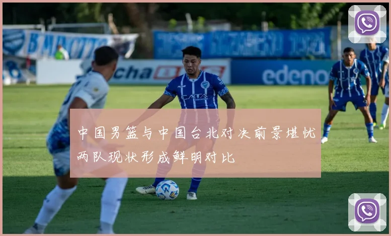 中国男篮与中国台北对决前景堪忧两队现状形成鲜明对比
