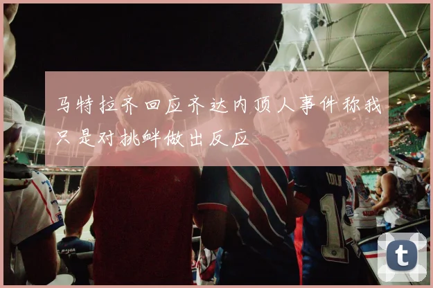 马特拉齐回应齐达内顶人事件称我只是对挑衅做出反应