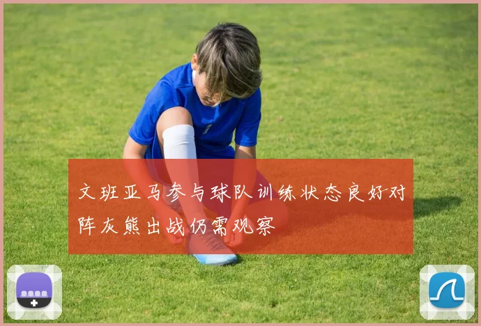 文班亚马参与球队训练状态良好对阵灰熊出战仍需观察