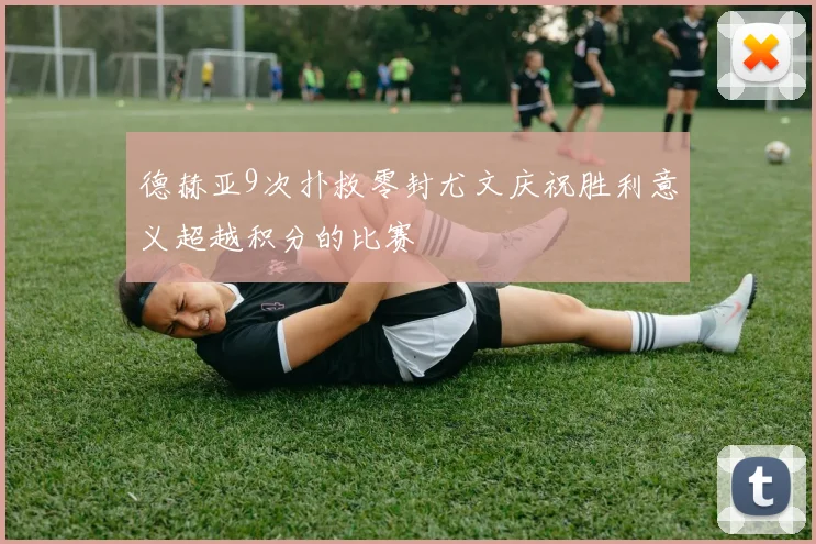 德赫亚9次扑救零封尤文庆祝胜利意义超越积分的比赛