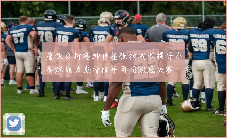 詹俊分析塔帅借鉴张指战术提升小高球能力期待枪手再闯欧冠决赛