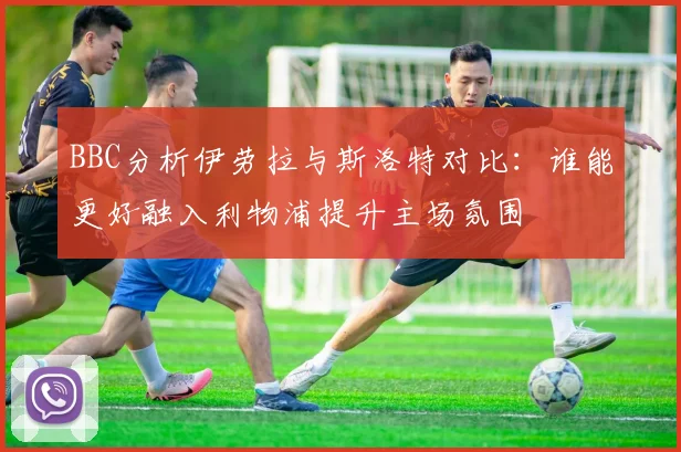 BBC分析伊劳拉与斯洛特对比：谁能更好融入利物浦提升主场氛围