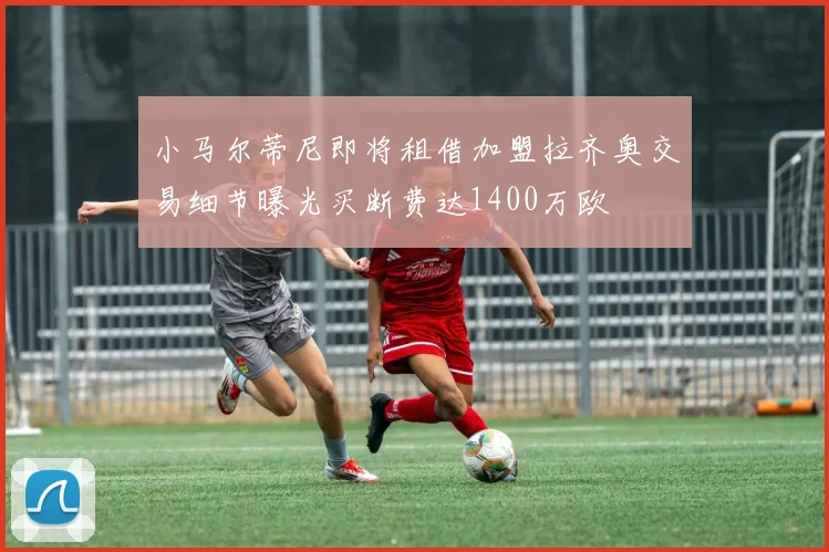 小马尔蒂尼即将租借加盟拉齐奥交易细节曝光买断费达1400万欧