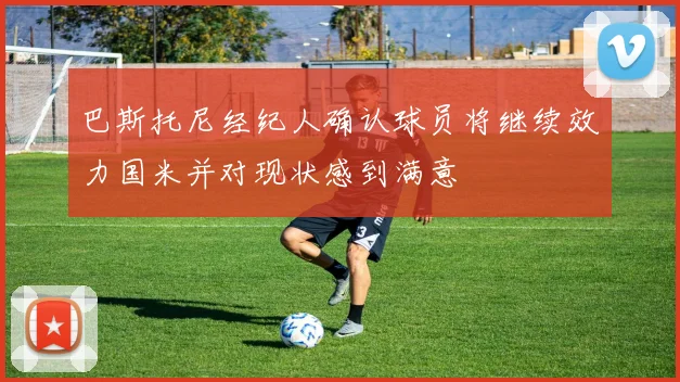 巴斯托尼经纪人确认球员将继续效力国米并对现状感到满意