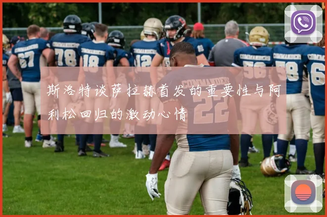斯洛特谈萨拉赫首发的重要性与阿利松回归的激动心情