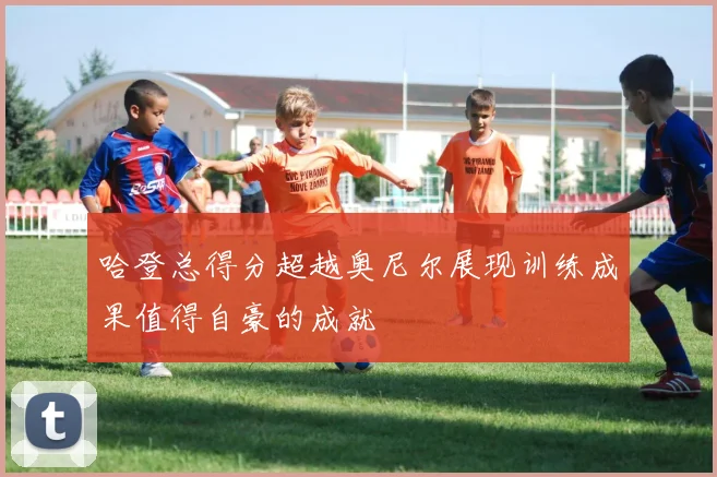 哈登总得分超越奥尼尔展现训练成果值得自豪的成就