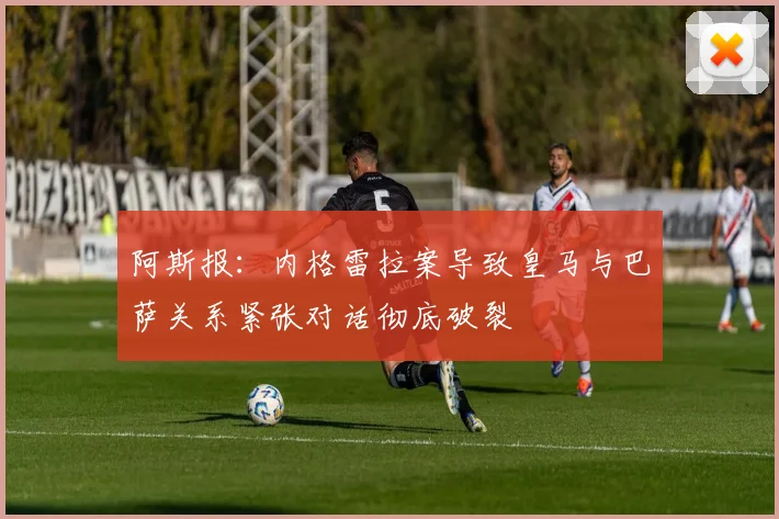 阿斯报：内格雷拉案导致皇马与巴萨关系紧张对话彻底破裂