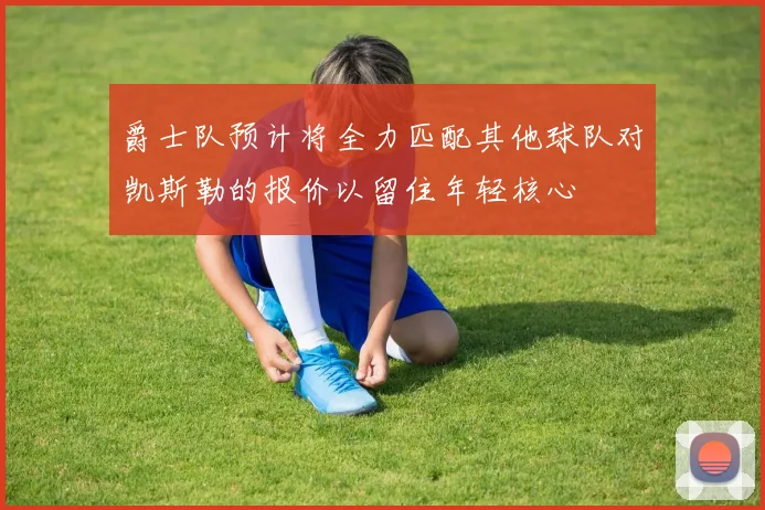 爵士队预计将全力匹配其他球队对凯斯勒的报价以留住年轻核心