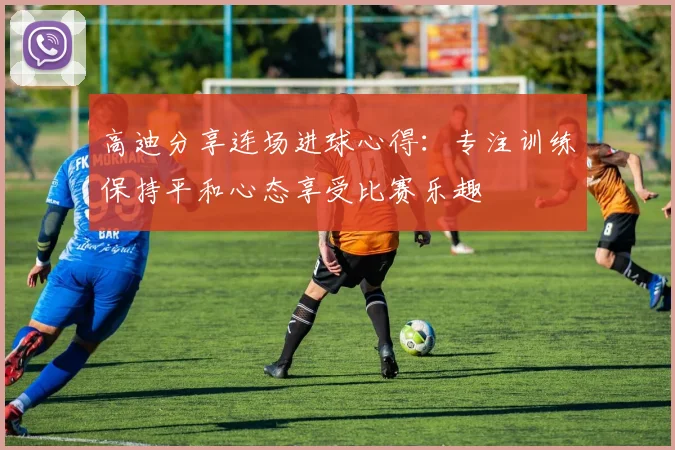 高迪分享连场进球心得：专注训练保持平和心态享受比赛乐趣